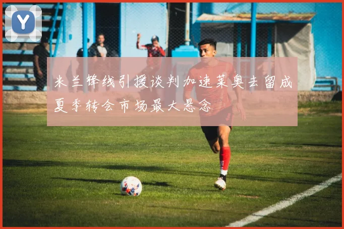 米兰锋线引援谈判加速莱奥去留成夏季转会市场最大悬念