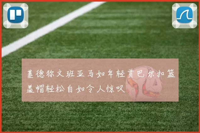 基德称文班亚马如年轻贾巴尔扣篮盖帽轻松自如令人惊叹