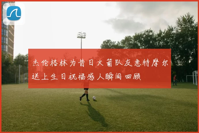 杰伦格林为昔日火箭队友惠特摩尔送上生日祝福感人瞬间回顾