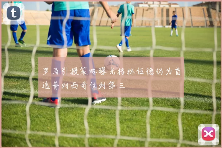 罗马引援策略曝光格林伍德仍为首选普利西奇位列第三
