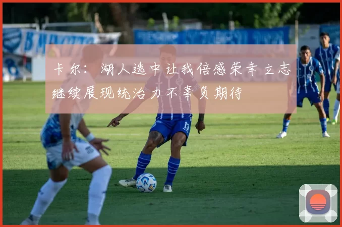卡尔：湖人选中让我倍感荣幸立志继续展现统治力不辜负期待