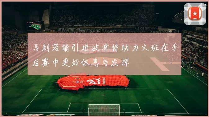 马刺若能引进波津将助力文班在季后赛中更好休息与发挥