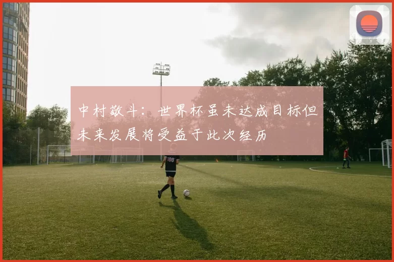 中村敬斗：世界杯虽未达成目标但未来发展将受益于此次经历