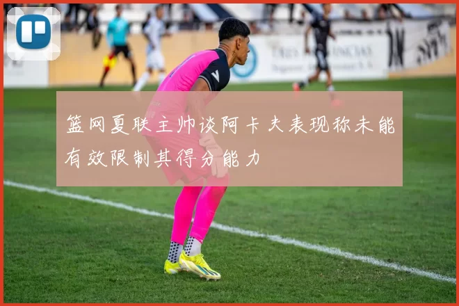篮网夏联主帅谈阿卡夫表现称未能有效限制其得分能力