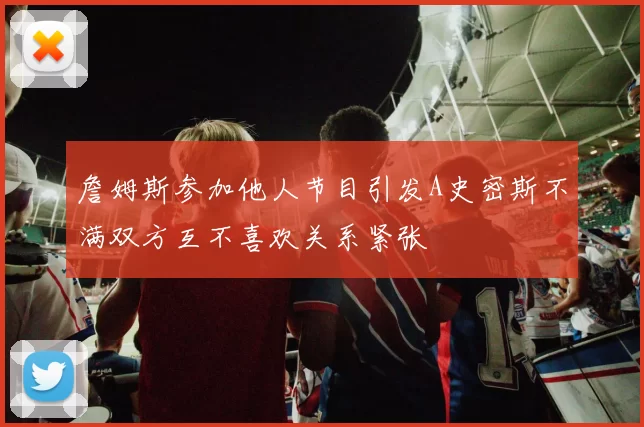 詹姆斯参加他人节目引发A史密斯不满双方互不喜欢关系紧张