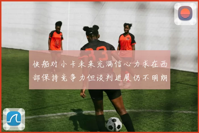 快船对小卡未来充满信心力求在西部保持竞争力但谈判进展仍不明朗