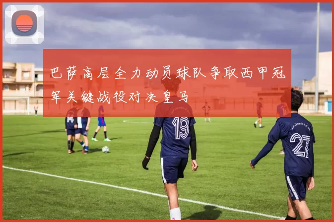 巴萨高层全力动员球队争取西甲冠军关键战役对决皇马
