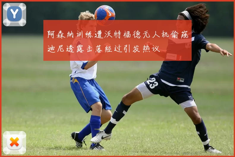 阿森纳训练遭沃特福德无人机偷窥迪尼透露击落经过引发热议