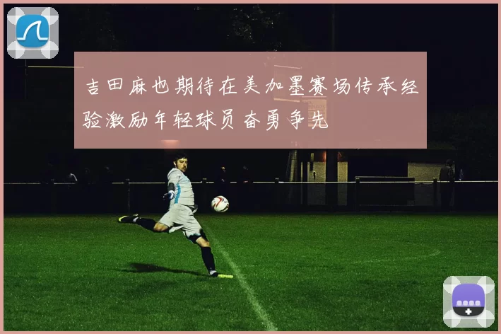 吉田麻也期待在美加墨赛场传承经验激励年轻球员奋勇争先