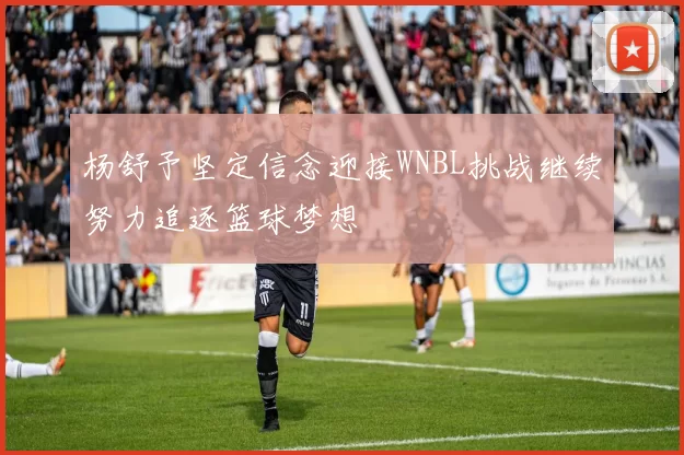 杨舒予坚定信念迎接WNBL挑战继续努力追逐篮球梦想