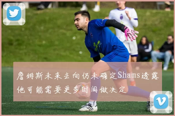 詹姆斯未来去向仍未确定Shams透露他可能需要更多时间做决定