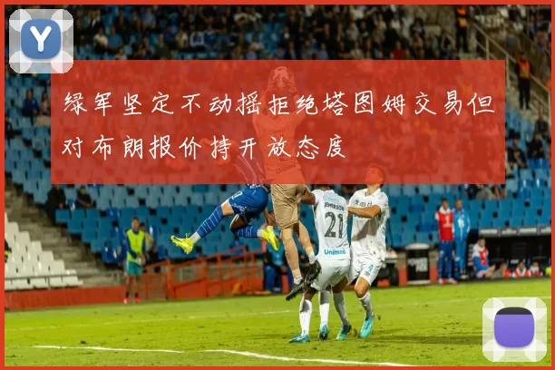 绿军坚定不动摇拒绝塔图姆交易但对布朗报价持开放态度