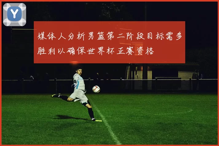 媒体人分析男篮第二阶段目标需多胜利以确保世界杯正赛资格