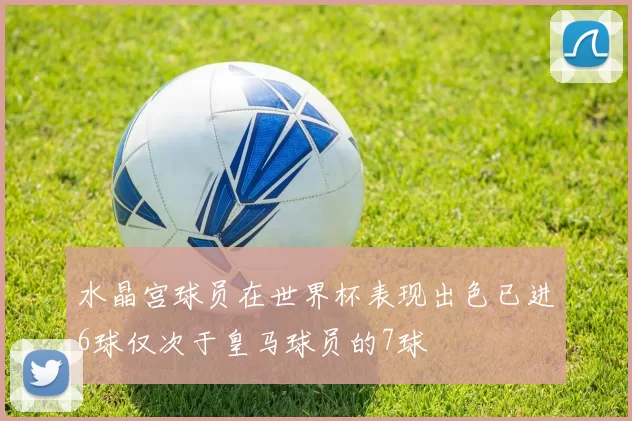 水晶宫球员在世界杯表现出色已进6球仅次于皇马球员的7球