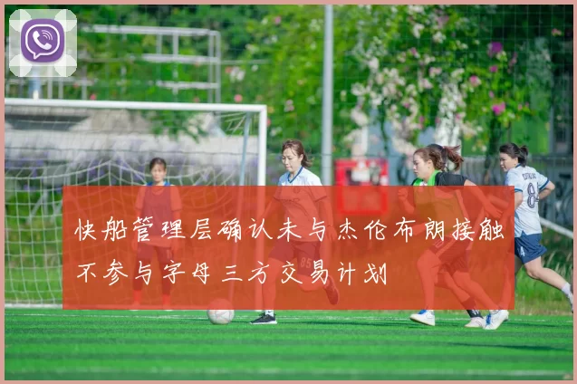 快船管理层确认未与杰伦布朗接触不参与字母三方交易计划