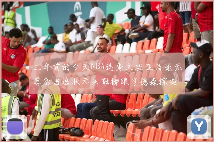 三年前的今天NBA选秀文班亚马毫无悬念当选状元米勒榜眼亨德森探花成就传奇时刻
