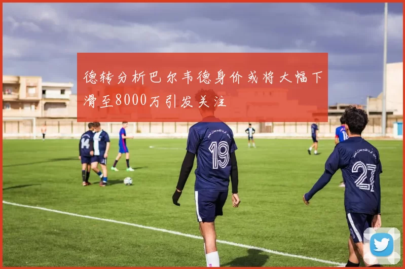德转分析巴尔韦德身价或将大幅下滑至8000万引发关注