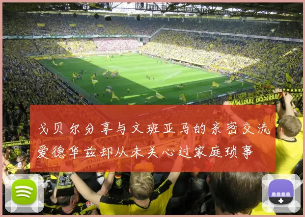 戈贝尔分享与文班亚马的亲密交流爱德华兹却从未关心过家庭琐事
