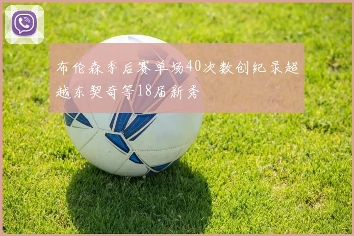 布伦森季后赛单场40次数创纪录超越东契奇等18届新秀
