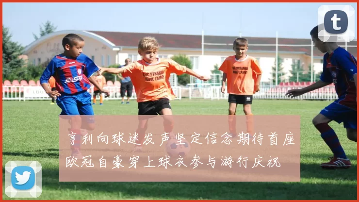 亨利向球迷发声坚定信念期待首座欧冠自豪穿上球衣参与游行庆祝