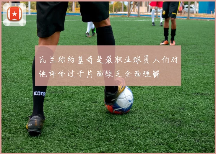 瓦兰称约基奇是最职业球员人们对他评价过于片面缺乏全面理解