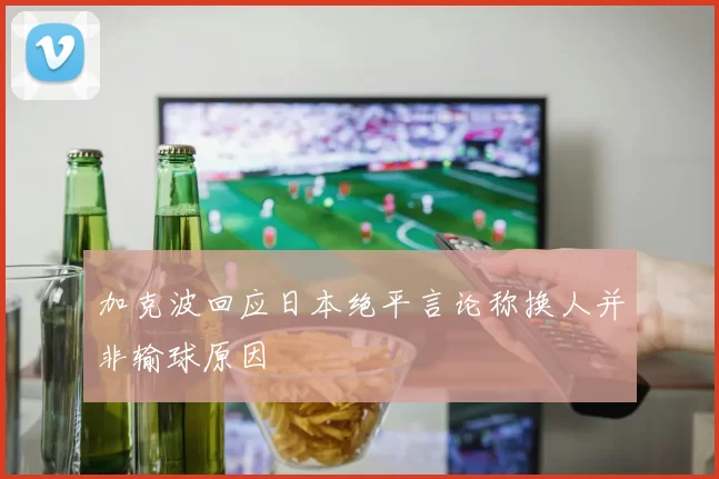 加克波回应日本绝平言论称换人并非输球原因