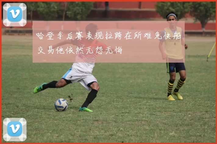 哈登季后赛表现拉跨在所难免快船交易他依然无怨无悔