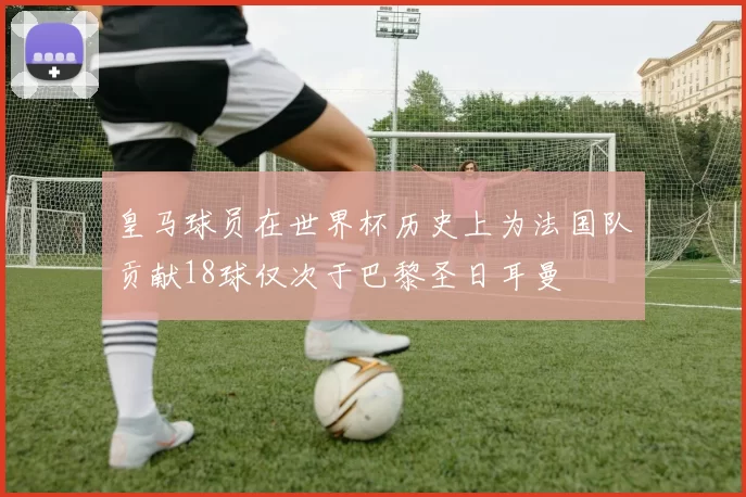 皇马球员在世界杯历史上为法国队贡献18球仅次于巴黎圣日耳曼