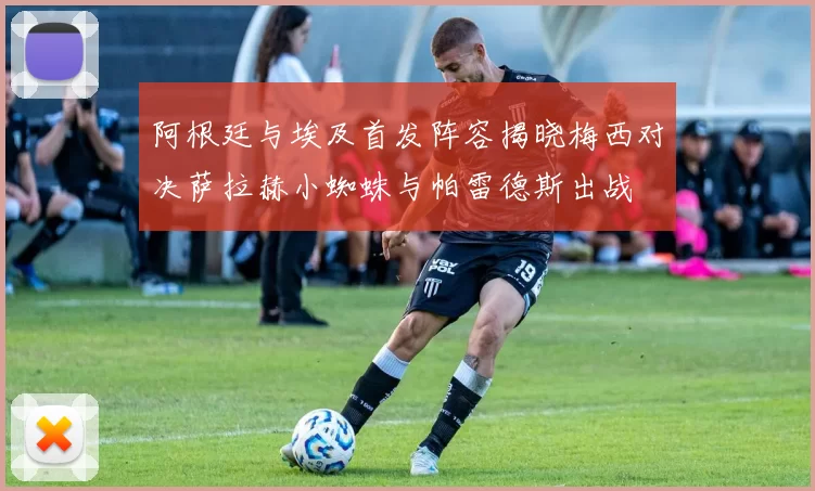 阿根廷与埃及首发阵容揭晓梅西对决萨拉赫小蜘蛛与帕雷德斯出战
