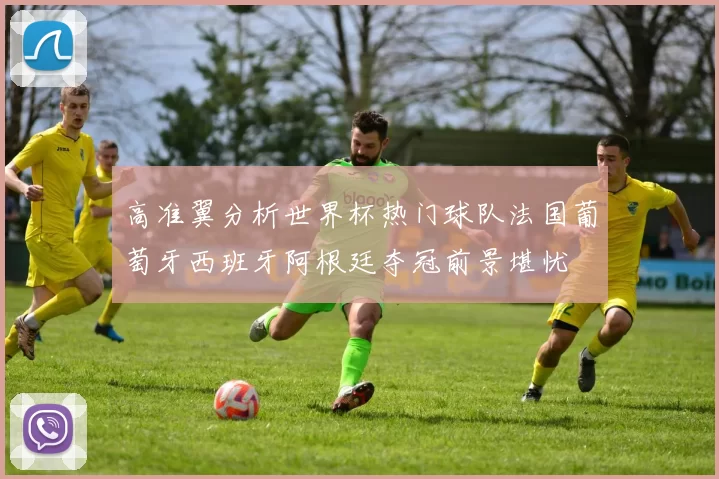 高准翼分析世界杯热门球队法国葡萄牙西班牙阿根廷夺冠前景堪忧