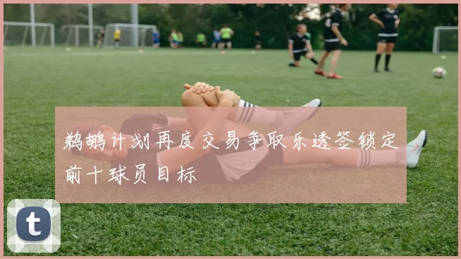 鹈鹕计划再度交易争取乐透签锁定前十球员目标
