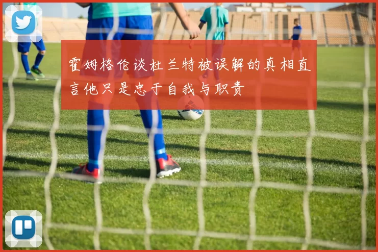 霍姆格伦谈杜兰特被误解的真相直言他只是忠于自我与职责